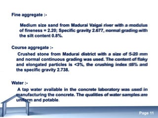 Free Powerpoint Templates
Page 11
Fine aggregate :-
Medium size sand from Madurai Vaigai river with a modulus
of fineness = 2.20; Specific gravity 2.677, normal grading with
the silt content 0.8%.
Course aggregate :-
Crushed stone from Madurai district with a size of 5-20 mm
and normal continuous grading was used. The content of flaky
and elongated particles is <3%, the crushing index ≤6% and
the specific gravity 2.738.
Water :-
A tap water available in the concrete laboratory was used in
manufacturing the concrete. The qualities of water samples are
uniform and potable.
 