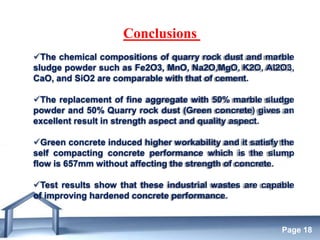 Free Powerpoint Templates
Page 18
Conclusions
The chemical compositions of quarry rock dust and marble
sludge powder such as Fe2O3, MnO, Na2O,MgO, K2O, Al2O3,
CaO, and SiO2 are comparable with that of cement.
The replacement of fine aggregate with 50% marble sludge
powder and 50% Quarry rock dust (Green concrete) gives an
excellent result in strength aspect and quality aspect.
Green concrete induced higher workability and it satisfy the
self compacting concrete performance which is the slump
flow is 657mm without affecting the strength of concrete.
Test results show that these industrial wastes are capable
of improving hardened concrete performance.
 