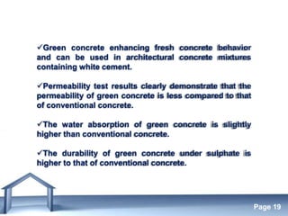 Free Powerpoint Templates
Page 19
Green concrete enhancing fresh concrete behavior
and can be used in architectural concrete mixtures
containing white cement.
Permeability test results clearly demonstrate that the
permeability of green concrete is less compared to that
of conventional concrete.
The water absorption of green concrete is slightly
higher than conventional concrete.
The durability of green concrete under sulphate is
higher to that of conventional concrete.
 