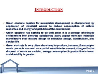Free Powerpoint Templates
Page 2
INTRODUCTION
 Green concrete capable for sustainable development is characterized by
application of industrial wastes to reduce consumption of natural
resources and energy and pollution of the environment
 Green concrete has nothing to do with color. It is a concept of thinking
environment into concrete considering every aspect from raw materials
manufacture over mixture design to structural design, construction, and
service life
 Green concrete is very often also cheap to produce, because, for example,
waste products are used as a partial substitute for cement, charges for the
disposal of waste are avoided, energy consumption in production is lower,
and durability is greater.
 