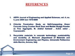 Free Powerpoint Templates
Page 21
REFERENCES
1. ARPN Journal of Engineering and Applied Sciences, vol. 4, no.
4, june 2009 issn 1819-6608
2. Chloride Penetration Study on Self-Compacting Green
Concrete Using Crusher Rock Dust and Marble Sludge Powder
as Fine Aggregate, M. shahul hameed , A.S.S. sekar ,
V.saraswathi.
3. Recyclable materials in concrete technology: sustainability
and durability ,G. Moriconi ,Department of Materials and
Environment Engineering and Physics, Università Politecnica
delle Marche, Ancona, Italy
 