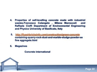 Free Powerpoint Templates
Page 22
4. Properties of self-levelling concrete made with industrial
wastes.Francesco Colangelo , Milena Marroccoli and
Raffaele Cioffi Department of Environmental Engineering
and Physics University of Basilicata, Italy
5. http://flyashbricksinfo.com/construction/green-concrete
containing-quarry-rock-dust-and-marble-sludge-powder-as
fine aggregate.html
6. Magazines
Concrete international
 