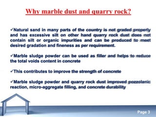 Free Powerpoint Templates
Page 3
Why marble dust and quarry rock?
Natural sand in many parts of the country is not graded properly
and has excessive silt on other hand quarry rock dust does not
contain silt or organic impurities and can be produced to meet
desired gradation and fineness as per requirement.
Marble sludge powder can be used as filler and helps to reduce
the total voids content in concrete
This contributes to improve the strength of concrete
Marble sludge powder and quarry rock dust improved pozzolanic
reaction, micro-aggregate filling, and concrete durability
 