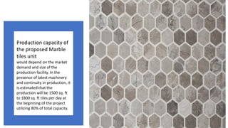 Production capacity of
the proposed Marble
tiles unit
would depend on the market
demand and size of the
production facility. In the
presence of latest machinery
and continuity in production, it
is estimated that the
production will be 1500 sq. ft
to 1800 sq. ft tiles per day at
the beginning of the project
utilizing 80% of total capacity.
 