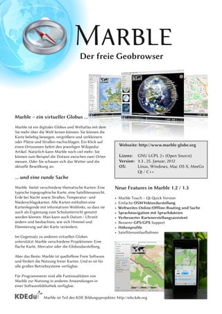 Der freie Geobrowser




Marble – ein virtueller Globus ...
Marble ist ein digitaler Globus und Weltatlas mit dem
Sie mehr über die Welt lernen können: Sie können die
Karte beliebig bewegen, vergrößern und verkleinern
oder Plätze und Straßen nachschlagen. Ein Klick auf
einen Ortsnamen liefert den jeweiligen Wikipedia-              Webseite: http://www.marble-globe.org
Artikel. Natürlich kann Marble noch viel mehr: Sie
können zum Beispiel die Distanz zwischen zwei Orten            Lizenz: GNU LGPL 2+ (Open Source)
messen. Oder Sie schauen sich das Wetter und die               Version: 1 . 3 , 25. Januar, 201 2
aktuelle Bewölkung an.                                         OS:      Linux, Windows, Mac OS X, MeeGo
                                                                        Qt / C++
... und eine runde Sache
Marble bietet verschiedene thematische Karten: Eine        Neue Features in Marble 1 .2 / 1 .3
typische topographische Karte, eine Satellitenansicht,
Erde bei Nacht sowie Straßen, Temperatur- und              •   Marble Touch – Qt Quick Version
Niederschlagskarten. Alle Karten enthalten eine            •   Einfache OSM Vektordarstellung
Kartenlegende mit informativen Weblinks, so dass sie       •   Weltweites Online/Offline-Routing und Suche
auch als Ergänzung zum Schulunterricht genutzt             •   Sprachnavigation mit Sprachdateien
werden können. Man kann auch Datum / Uhrzeit               •   Verbesserter Kartenerstellungsassistent
ändern und beobachten, wie sich Himmel und                 •   Besserer GPS/GPX Support
Dämmerung auf der Karte verändern.                         •   Höhenprofile
                                                           •   Satellitenumlaufbahnen
Im Gegensatz zu anderen virtuellen Globen
unterstützt Marble verschiedene Projektionen: Eine
flache Karte, Mercator oder die Globusdarstellung.
Aber das Beste: Marble ist quelloffene Freie Software
und fördert die Nutzung freier Karten. Und es ist für
alle großen Betriebsysteme verfügbar.
Für Programmierer sind alle Funtionalitäten von
Marble zur Nutzung in anderen Anwendungen in
einer Softwarebibliothek verfügbar.

                 Marble ist Teil des KDE Bildungsprojektes: http://edu.kde.org
 