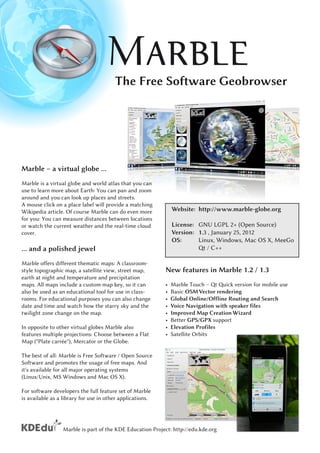 The Free Software Geobrowser




Marble – a virtual globe ...
Marble is a virtual globe and world atlas that you can
use to learn more about Earth: You can pan and zoom
around and you can look up places and streets.
A mouse click on a place label will provide a matching
Wikipedia article. Of course Marble can do even more           Website: http://www.marble-globe.org
for you: You can measure distances between locations
or watch the current weather and the real-time cloud           License: GNU LGPL 2+ (Open Source)
cover.                                                         Version: 1 . 3 , January 25, 201 2
                                                               OS:      Linux, Windows, Mac OS X, MeeGo
... and a polished jewel                                                   Qt / C++
Marble offers different thematic maps: A classroom-
style topographic map, a satellite view, street map,       New features in Marble 1 .2 / 1 .3
earth at night and temperature and precipitation
maps. All maps include a custom map key, so it can         •   Marble Touch – Qt Quick version for mobile use
also be used as an educational tool for use in class-      •   Basic OSM Vector rendering
rooms. For educational purposes you can also change        •   Global Online/Offline Routing and Search
date and time and watch how the starry sky and the         •   Voice Navigation with speaker files
twilight zone change on the map.                           •   Improved Map Creation Wizard
                                                           •   Better GPS/GPX support
In opposite to other virtual globes Marble also            •   Elevation Profiles
features multiple projections: Choose between a Flat       •   Satellite Orbits
Map ("Plate carrée"), Mercator or the Globe.
The best of all: Marble is Free Software / Open Source
Software and promotes the usage of free maps. And
it's available for all major operating systems
(Linux/Unix, MS Windows and Mac OS X).
For software developers the full feature set of Marble
is available as a library for use in other applications.



                 Marble is part of the KDE Education Project: http://edu.kde.org
 