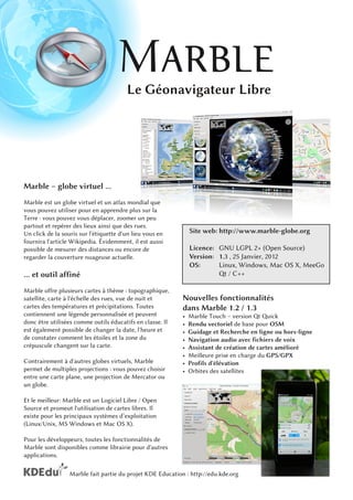 Le Géonavigateur Libre




Marble – globe virtuel ...
Marble est un globe virtuel et un atlas mondial que
vous pouvez utiliser pour en apprendre plus sur la
Terre : vous pouvez vous déplacer, zoomer un peu
partout et repérer des lieux ainsi que des rues.
Un click de la souris sur l'étiquette d'un lieu vous en         Site web: http://www.marble-globe.org
fournira l'article Wikipedia. Évidemment, il est aussi
possible de mesurer des distances ou encore de                  Licence: GNU LGPL 2+ (Open Source)
regarder la couverture nuageuse actuelle.                       Version : 1 . 3 , 25 Janvier, 201 2
                                                                OS:       Linux, Windows, Mac OS X, MeeGo
... et outil affiné                                                         Qt / C++
Marble offre plusieurs cartes à thème : topographique,
satellite, carte à l'échelle des rues, vue de nuit et       Nouvelles fonctionnalités
cartes des températures et précipitations. Toutes           dans Marble 1 .2 / 1 .3
contiennent une légende personnalisée et peuvent            •   Marble Touch – version Qt Quick
donc être utilisées comme outils éducatifs en classe. Il    •   Rendu vectoriel de base pour OSM
est également possible de changer la date, l'heure et       •   Guidage et Recherche en ligne ou hors-ligne
de constater comment les étoiles et la zone du              •   Navigation audio avec fichiers de voix
crépuscule changent sur la carte.                           •   Assistant de création de cartes amélioré
                                                            •   Meilleure prise en charge du GPS/GPX
Contrairement à d'autres globes virtuels, Marble            •   Profils d'élévation
permet de multiples projections : vous pouvez choisir       •   Orbites des satellites
entre une carte plane, une projection de Mercator ou
un globe.
Et le meilleur: Marble est un Logiciel Libre / Open
Source et promeut l'utilisation de cartes libres. Il
existe pour les principaux systèmes d’exploitation
(Linux/Unix, MS Windows et Mac OS X).
Pour les développeurs, toutes les fonctionnalités de
Marble sont disponibles comme librairie pour d'autres
applications.

                  Marble fait partie du projet KDE Education : http://edu.kde.org
 
