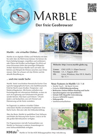 Der freie Geobrowser




Marble – ein virtueller Globus ...
Marble ist ein digitaler Globus und Weltatlas mit dem
Sie mehr über die Welt lernen können: Sie können die
Karte beliebig bewegen, vergrößern und verkleinern
oder Plätze und Straßen nachschlagen. Ein Klick auf
einen Ortsnamen liefert den jeweiligen Wikipedia-              Webseite: http://www.marble-globe.org
Artikel. Natürlich kann Marble noch viel mehr: Sie
können zum Beispiel die Distanz zwischen zwei Orten            Lizenz: GNU LGPL 2+ (Open Source)
messen. Oder Sie schauen sich das Wetter und die               Version: 1 .4 , 1 . August, 201 2
aktuelle Bewölkung an.                                         OS:      Linux, Windows, Mac OS X, MeeGo
                                                                        Qt / C++
... und eine runde Sache
Marble bietet verschiedene thematische Karten: Eine        Neue Features in Marble 1 .3 / 1 .4
typische topographische Karte, eine Satellitenansicht,     •   Marble Touch – Qt Quick Version
Erde bei Nacht sowie Straßen, Temperatur- und              •   Einfache OSM Vektordarstellung
Niederschlagskarten. Alle Karten enthalten eine            •   Weltweites Online/Offline-Routing und Suche
Kartenlegende mit informativen Weblinks, so dass sie       •   Sprachnavigation mit Sprachdateien
auch als Ergänzung zum Schulunterricht genutzt             •   Initiale ESRI Shapefile Unterstützung
werden können. Man kann auch Datum / Uhrzeit               •   Besserer GPS/GPX Support
ändern und beobachten, wie sich Himmel und                 •   Höhenprofile
Dämmerung auf der Karte verändern.                         •   Satellitenumlaufbahnen
Im Gegensatz zu anderen virtuellen Globen
unterstützt Marble verschiedene Projektionen: Eine
flache Karte, Mercator oder die Globusdarstellung.
Aber das Beste: Marble ist quelloffene Freie Software
und fördert die Nutzung freier Karten. Und es ist für
alle großen Betriebsysteme verfügbar.
Für Programmierer sind alle Funtionalitäten von
Marble zur Nutzung in anderen Anwendungen in
einer Softwarebibliothek verfügbar.

                 Marble ist Teil des KDE Bildungsprojektes: http://edu.kde.org
 