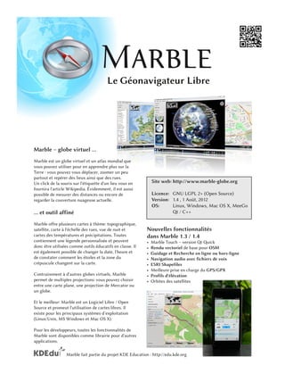 Le Géonavigateur Libre




Marble – globe virtuel ...
Marble est un globe virtuel et un atlas mondial que
vous pouvez utiliser pour en apprendre plus sur la
Terre : vous pouvez vous déplacer, zoomer un peu
partout et repérer des lieux ainsi que des rues.
Un click de la souris sur l'étiquette d'un lieu vous en         Site web: http://www.marble-globe.org
fournira l'article Wikipedia. Évidemment, il est aussi
possible de mesurer des distances ou encore de                  Licence: GNU LGPL 2+ (Open Source)
regarder la couverture nuageuse actuelle.                       Version : 1 .4 , 1 Août, 201 2
                                                                OS:       Linux, Windows, Mac OS X, MeeGo
... et outil affiné                                                       Qt / C++
Marble offre plusieurs cartes à thème: topographique,
satellite, carte à l'échelle des rues, vue de nuit et       Nouvelles fonctionnalités
cartes des températures et précipitations. Toutes           dans Marble 1 .3 / 1 .4
contiennent une légende personnalisée et peuvent            •   Marble Touch – version Qt Quick
donc être utilisées comme outils éducatifs en classe. Il    •   Rendu vectoriel de base pour OSM
est également possible de changer la date, l'heure et       •   Guidage et Recherche en ligne ou hors-ligne
de constater comment les étoiles et la zone du              •   Navigation audio avec fichiers de voix
crépuscule changent sur la carte.                           •   ESRI Shapefiles
                                                            •   Meilleure prise en charge du GPS/GPX
Contrairement à d'autres globes virtuels, Marble            •   Profils d'élévation
permet de multiples projections: vous pouvez choisir        •   Orbites des satellites
entre une carte plane, une projection de Mercator ou
un globe.
Et le meilleur: Marble est un Logiciel Libre / Open
Source et promeut l'utilisation de cartes libres. Il
existe pour les principaux systèmes d’exploitation
(Linux/Unix, MS Windows et Mac OS X).
Pour les développeurs, toutes les fonctionnalités de
Marble sont disponibles comme librairie pour d'autres
applications.

                  Marble fait partie du projet KDE Education : http://edu.kde.org
 