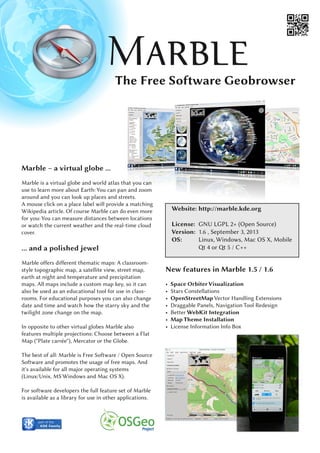 The Free Software Geobrowser
Website: http://marble.kde.org
License: GNU LGPL 2+ (Open Source)
Version: 1.6 , September 3, 2013
OS: Linux, Windows, Mac OS X, Mobile
Qt 4 or Qt 5 / C++
Marble – a virtual globe ...
Marble is a virtual globe and world atlas that you can
use to learn more about Earth: You can pan and zoom
around and you can look up places and streets.
A mouse click on a place label will provide a matching
Wikipedia article. Of course Marble can do even more
for you: You can measure distances between locations
or watch the current weather and the real-time cloud
cover.
... and a polished jewel
Marble offers different thematic maps: A classroom-
style topographic map, a satellite view, street map,
earth at night and temperature and precipitation
maps. All maps include a custom map key, so it can
also be used as an educational tool for use in class-
rooms. For educational purposes you can also change
date and time and watch how the starry sky and the
twilight zone change on the map.
In opposite to other virtual globes Marble also
features multiple projections: Choose between a Flat
Map ("Plate carrée"), Mercator or the Globe.
The best of all: Marble is Free Software / Open Source
Software and promotes the usage of free maps. And
it's available for all major operating systems
(Linux/Unix, MS Windows and Mac OS X).
For software developers the full feature set of Marble
is available as a library for use in other applications.
New features in Marble 1.5 / 1.6
• Space OrbiterVisualization
• Stars Constellations
• OpenStreetMap Vector Handling Extensions
• Draggable Panels, Navigation Tool Redesign
• Better WebKit Integration
• Map Theme Installation
• License Information Info Box
 