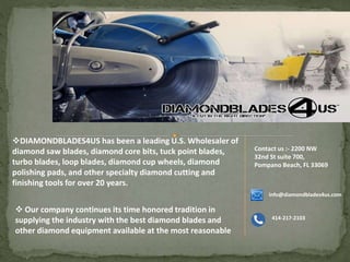 DIAMONDBLADES4US has been a leading U.S. Wholesaler of
diamond saw blades, diamond core bits, tuck point blades,
turbo blades, loop blades, diamond cup wheels, diamond
polishing pads, and other specialty diamond cutting and
finishing tools for over 20 years.
 Our company continues its time honored tradition in
supplying the industry with the best diamond blades and
other diamond equipment available at the most reasonable
Contact us :- 2200 NW
32nd St suite 700,
Pompano Beach, FL 33069
info@diamondblades4us.com
414-217-2103
 