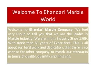 Welcome To Bhandari Marble
World
Welcome To Bhandari Marble
World
Welcome to Bhandari Marble Company. We feel
very Proud to tell you that we are the leader in
Marble Industry. We are in this Industry Since 1969,
With more than 65 years of Experience. This is all
about our hard work and dedication, that there is no
chance for other company to match our standards
in terms of quality, quantity and finishing.
Welcome to Bhandari Marble Company. We feel
very Proud to tell you that we are the leader in
Marble Industry. We are in this Industry Since 1969,
With more than 65 years of Experience. This is all
about our hard work and dedication, that there is no
chance for other company to match our standards
in terms of quality, quantity and finishing.
 