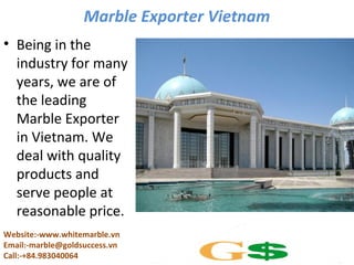 Marble Exporter Vietnam
• Being in the
industry for many
years, we are of
the leading
Marble Exporter
in Vietnam. We
deal with quality
products and
serve people at
reasonable price.
Website:-www.whitemarble.vn
Email:-marble@goldsuccess.vn
Call:-+84.983040064

 