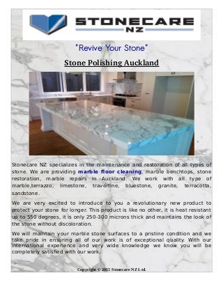 "Revive Your Stone"
Stone Polishing Auckland
Stonecare NZ specializes in the maintenance and restoration of all types of
stone. We are providing marble floor cleaning, marble benchtops, stone
restoration, marble repairs in Auckland. We work with all type of
marble,terrazzo, limestone, travertine, bluestone, granite, terracotta,
sandstone.
We are very excited to introduce to you a revolutionary new product to
protect your stone for longer. This product is like no other, it is heat resistant
up to 550 degrees, it is only 250-300 microns thick and maintains the look of
the stone without discoloration.
We will maintain your marble stone surfaces to a pristine condition and we
take pride in ensuring all of our work is of exceptional quality. With our
international experience and very wide knowledge we know you will be
completely satisfied with our work.
Copyright © 2015 Stonecare NZ Ltd.
 