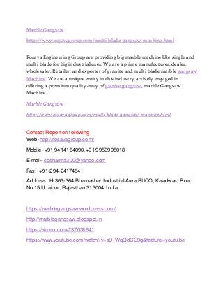 Marble Gangsaw
http://www.rosavagroup.com/multi-blade-gangsaw-machine.html
Rosava Engineering Group are providing big marble machine like single and
multi blade for big industrial uses. We are a prime manufacturer, dealer,
wholesaler, Retailer, and exporter of granite and multi blade marble gangsaw
Machine. We are a unique entity in this industry, actively engaged in
offering a premium quality array of granite gangsaw, marble Gangsaw
Machine.
Marble Gangsaw
http://www.rosavagroup.com/multi-blade-gangsaw-machine.html
Contact Reporton following
Web-http://rosavagroup.com/
Mobile- +91 9414164090,+91 9950995018
E-mail- cpsharma300@yahoo.com
Fax: +91-294-2417484
Address: H-363-364 BhamashahIndustrial Area RIICO, Kaladwas, Road
No 15 Udaipur, Rajasthan 313004,India
https://marblegangsaw.wordpress.com/
http://marblegangsaw.blogspot.in
https://vimeo.com/237038641
https://www.youtube.com/watch?v=sD-WqQdCG9g&feature=youtu.be
 