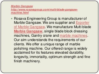 Marble Gangsaw
http://www.rosavagroup.com/multi-blade-gangsaw-
machine.html
 Rosava Engineering Group is manufacturer of
Marble Gangsaw. We are supplier and Exporter
of Marble Gangsaw. We manufacture Multi blade
Marble Gangsaw, single blade block dressing
machines, Gantry crane and marble machines.
Our aim understands the requirements of our
clients. We offer a unique range of marble
polishing machine. Our offered range is widely
acclaimed for its features elevated durability,
longevity, immortality, optimum strength and fine
finish machinery.
 