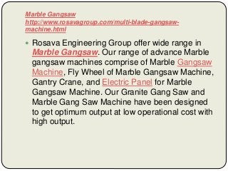 Marble Gangsaw
http://www.rosavagroup.com/multi-blade-gangsaw-
machine.html
 Rosava Engineering Group offer wide range in
Marble Gangsaw. Our range of advance Marble
gangsaw machines comprise of Marble Gangsaw
Machine, Fly Wheel of Marble Gangsaw Machine,
Gantry Crane, and Electric Panel for Marble
Gangsaw Machine. Our Granite Gang Saw and
Marble Gang Saw Machine have been designed
to get optimum output at low operational cost with
high output.
 
