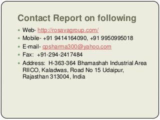 Contact Report on following
 Web- http://rosavagroup.com/
 Mobile- +91 9414164090, +91 9950995018
 E-mail- cpsharma300@yahoo.com
 Fax: +91-294-2417484
 Address: H-363-364 Bhamashah Industrial Area
RIICO, Kaladwas, Road No 15 Udaipur,
Rajasthan 313004, India
 