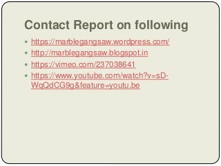 Contact Report on following
 https://marblegangsaw.wordpress.com/
 http://marblegangsaw.blogspot.in
 https://vimeo.com/237038641
 https://www.youtube.com/watch?v=sD-
WqQdCG9g&feature=youtu.be
 