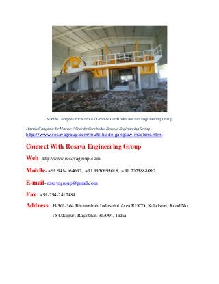 Marble Gangsaw for Marble / Granite Cambodia Rosava Engineering Group
MarbleGangsawforMarble/ GraniteCambodiaRosavaEngineeringGroup
http://www.rosavagroup.com/multi-blade-gangsaw-machine.html
Connect With Rosava Engineering Group
Web- http://www.rosavagroup.com
Mobile- +91 9414164090, +91 9950995018, +91 7073888090
E-mail- rosavagroup@gmail.com
Fax: +91-294-2417484
Address: H-363-364 Bhamashah Industrial Area RIICO, Kaladwas, Road No
15 Udaipur, Rajasthan 313004, India
 