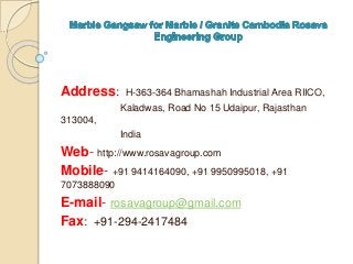 Address: H-363-364 Bhamashah Industrial Area RIICO,
Kaladwas, Road No 15 Udaipur, Rajasthan
313004,
India
Web- http://www.rosavagroup.com
Mobile- +91 9414164090, +91 9950995018, +91
7073888090
E-mail- rosavagroup@gmail.com
Fax: +91-294-2417484
 