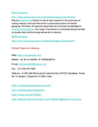 Marble Gangsaw
http://www.rosavagroup.com/multi-blade-gangsaw-machine.html
Rosava Engineering Group is extensively expanse in the quarrying of
cutting industry and commitmentto customized solution of marble
gangsaw. We have all required organizational structures knowledge to
manufacture gangsaw. Our range of products is constantly being checked
on quality basis before being delivered to industry.
Marble Gangsaw
http://www.rosavagroup.com/multi-blade-gangsaw-machine.html
Contact Reporton following
Web-http://rosavagroup.com/
Mobile- +91 9414164090,+91 9950995018
E-mail- cpsharma300@yahoo.com
Fax: +91-294-2417484
Address: H-363-364 BhamashahIndustrial Area RIICO,Kaladwas, Road
No 15 Udaipur, Rajasthan 313004,India
https://marblegangsaw.wordpress.com/
http://marblegangsaw.blogspot.in
https://vimeo.com/237038641
https://www.youtube.com/watch?v=sD-WqQdCG9g&feature=youtu.be
 
