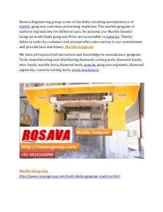 Rosava Engineering group is one of the India's leading manufacturers of
marble gang saw and stone processing machines. The marble gangsaw is
useful in big industry for different uses. Be assured, our Marble Granite
Gangsaw multi blade gang saw Price are reasonable in industry. Timely
delivery order by customer and prompt after sales service is our commitment
and provide best machinery. Marble Gangsaw
We have all required infrastructure and knowledge to manufacture gangsaw.
Tools manufacturing and distributing diamond, cutting tools, diamond beads,
wire beads, marble, kota, diamond tools, granite, gang saw segments, diamond
segments, concrete cutting tools, stone machinery.
Marble Gang saw
http://www.rosavagroup.com/multi-blade-gangsaw-machine.html
 
