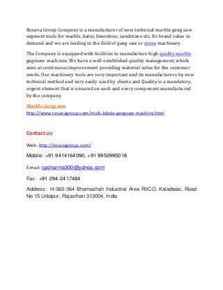 Rosava Group Company is a manufacturer of new technical marble gang saw
segment tools for marble, katni, limestone, sandstone etc. Its brand value in
demand and we are leading in the field of gang saw or stone machinery.
The Company is equipped with facilities to manufacture high quality marble
gagnsaw machines. We have a well established quality management, which
aims at continuous improvement providing material value for the customer
needs. Our machinery tools are very important and its manufacturers by new
technical method and very easily used by clients and Quality is a mandatory,
urgent element that is ensured on each and every component manufactured
by the company.
Marble Gang saw
http://www.rosavagroup.com/multi-blade-gangsaw-machine.html
Contact us:
Web- http://rosavagroup.com/
Mobile- +91 9414164090, +91 9950995018
E-mail- cpsharma300@yahoo.com
Fax: +91-294-2417484
Address: H-363-364 Bhamashah Industrial Area RIICO, Kaladwas, Road
No 15 Udaipur, Rajasthan 313004, India
 