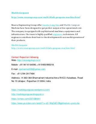 Marble Gangsaw
http://www.rosavagroup.com/multi-blade-gangsaw-machine.html
Rosava Engineering Group offer Granite Gang Saw and Marble Gangsaw
Machine have been designed to get perfect output at low operational cost.
The company is equipped with sophisticated machines, equipments and
infrastructure. Our team is highly qualified engineers, technicians. All
engineers contribute their best to the development & successfuloperation of
their products.
Marble Gangsaw
http://www.rosavagroup.com/multi-blade-gangsaw-machine.html
Contact Reporton following
Web-http://rosavagroup.com/
Mobile- +91 9414164090, +91 9950995018
E-mail- cpsharma300@yahoo.com
Fax: +91-294-2417484
Address: H-363-364 BhamashahIndustrial Area RIICO,Kaladwas, Road
No 15 Udaipur, Rajasthan 313004,India
https://marblegangsaw.wordpress.com/
http://marblegangsaw.blogspot.in
https://vimeo.com/237038641
https://www.youtube.com/watch?v=sD-WqQdCG9g&feature=youtu.be
 