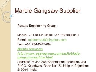 Marble Gangsaw Supplier
Rosava Engineering Group
Mobile- +91 9414164090, +91 9950995018
E-mail- cpsharma300@yahoo.com
Fax: +91-294-2417484
Marble Gangsaw
http://www.rosavagroup.com/multi-blade-
gangsaw-machine.html
Address: H-363-364 Bhamashah Industrial Area
RIICO, Kaladwas, Road No 15 Udaipur, Rajasthan
313004, India
 