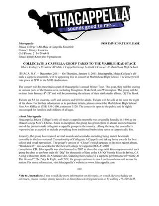 Ithacappella                                                               FOR IMMEDIATE RELEASE
Ithaca College’s All Male A Cappella Ensemble
Contact: Jimmy Knowles
Cell Phone: 215-429-6448
Email: JimmyKnowles1@gmail.com

    COLLEGIATE A CAPPELLA GROUP TAKES TO THE MARBLEHEAD STAGE
  Ithaca College’s Premiere All Male A Cappella Group To Hold A Concert At Marblhead High School

ITHACA, N.Y. -- December, 2011 -- On Thursday, January 5, 2011, Ithacappella, Ithaca College’s all-
male a cappella ensemble, will be appearing live in concert at Marblehead High School. The concert will
take place at 7PM in the MHS Auditorium.

The concert will be presented as part of Ithacappella’s annual Winter Tour. This year, they will be touring
to various parts of the Boston area, including Stoughton, Wakefield, and Wilmington. The group will be
on tour from January 4th-21st and will be promoting the release of their sixth studio album, Off The Hook.

Tickets are $5 for students, staff, and seniors and $10 for adults. Tickets will be sold at the door the night
of the show. For further information or to purchase tickets, please contact the Marblehead High School
Fine Arts Office at (781) 639-3100, extension 3120. The concert is open to the public and is highly
encouraged for families and children of all ages.

About Ithacappella
Ithacappella, Ithaca College’s only all-male a cappella ensemble was originally founded in 1996 as the
Ithaca College Men’s Chorus. Since its inception, the group has grown from its choral roots to become
one of the premier male collegiate a cappella groups in the country. Along the way, the ensemble’s
repertoire has expanded to include everything from traditional barbershop tunes to current radio hits.

Recently, the group has received several awards and accolades including being named best male
ensemble in the International Championship of Collegiate A Cappella and taking home awards for best
soloist and vocal percussion. The group’s version of “Closer” (which appears on its most recent album,
“Breakdown!”) was selected for the Best of College A Cappella (BOCA) 2010
compilation CD. Ithacappella was also honored in 2007 to share the stage with Grammy-nominated rock
group Incubus to perform their hit “Dig” for thousands of fans at the KROQ Weenie Roast in Irvine, CA.
Along with recent stints on American Idol, featuring their exclusive a cappella performance of “Pants On
The Ground,” The Price Is Right, and CNN, the group continues to reach out to audiences all across the
nation. For more information, visit Ithacappella’s website at www.Ithacappella.com.

                                                     ###

Note to Journalists: If you would like more information on this topic, or would like to schedule an
interview, please contact Jimmy Knowles at JimmyKnowles1@gmail.com or by calling 215-429-6448.
	
 
 