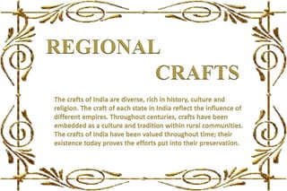 REGIONAL
The crafts of India are diverse, rich in history, culture and
religion. The craft of each state in India reflect the influence of
different empires. Throughout centuries, crafts have been
embedded as a culture and tradition within rural communities.
The crafts of India have been valued throughout time; their
existence today proves the efforts put into their preservation.
CRAFTS
 