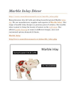 Marble Inlay Décor
http://www.rameshwaramarts.co.in/marble_inlay.php
Rameshwaram Arts & Crafts providing beautiful printed Marble Inlay
Art. We are manufacturer, supplier and exporter of Marble Inlay. Our
range of marble inlay design is a precious piece of artistry. Our marble
inlay is great to bring the beauty of nature on the wall room. Our
offered marble flooring is comes in different designs, sizes and
customized options demand of clients.
Marble Inlay
http://www.rameshwaramarts.co.in/marble_inlay.php
 