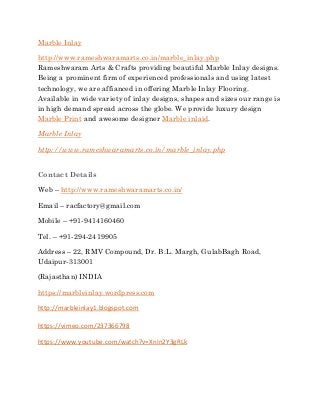 Marble Inlay
http://www.rameshwaramarts.co.in/marble_inlay.php
Rameshwaram Arts & Crafts providing beautiful Marble Inlay designs.
Being a prominent firm of experienced professionals and using latest
technology, we are affianced in offering Marble Inlay Flooring.
Available in wide variety of inlay designs, shapes and sizes our range is
in high demand spread across the globe. We provide luxury design
Marble Print and awesome designer Marble inlaid.
Marble Inlay
http://www.rameshwaramarts.co.in/marble_inlay.php
Contact Details
Web – http://www.rameshwaramarts.co.in/
Email – racfactory@gmail.com
Mobile – +91-9414160460
Tel. – +91-294-2419905
Address – 22, RMV Compound, Dr. B.L. Margh, GulabBagh Road,
Udaipur-313001
(Rajasthan) INDIA
https://marbleinlay.wordpress.com
http://marbleinlay1.blogspot.com
https://vimeo.com/237366798
https://www.youtube.com/watch?v=XnIn2Y3gRLk
 