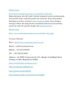 Marble Inlay
http://www.rameshwaramarts.co.in/marble_inlay.php
Rameshwaram Arts & Crafts Crafted designed creative professionals
arts marble Inlay with best grade raw material. Featuring perfect
finishing as well as intricate inlay designing work, these designs
strongly reflect the high artistry standards delivered and perfectly
match up with the specific design and marble pattern.
Marble Inlay
http://www.rameshwaramarts.co.in/marble_inlay.php
Contact Details
Web – http://www.rameshwaramarts.co.in/
Email – racfactory@gmail.com
Mobile – +91-9414160460
Tel. – +91-294-2419905
Address – 22, RMV Compound, Dr. B.L. Margh, GulabBagh Road,
Udaipur-313001 (Rajasthan) INDIA
https://marbleinlay.wordpress.com
http://marbleinlay1.blogspot.com
https://vimeo.com/237366798
https://www.youtube.com/watch?v=XnIn2Y3gRLk
 