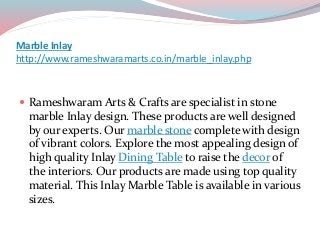 Marble Inlay
http://www.rameshwaramarts.co.in/marble_inlay.php
 Rameshwaram Arts & Crafts are specialist in stone
marble Inlay design. These products are well designed
by our experts. Our marble stone complete with design
of vibrant colors. Explore the most appealing design of
high quality Inlay Dining Table to raise the decor of
the interiors. Our products are made using top quality
material. This Inlay Marble Table is available in various
sizes.
 