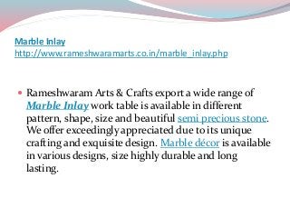 Marble Inlay
http://www.rameshwaramarts.co.in/marble_inlay.php
 Rameshwaram Arts & Crafts export a wide range of
Marble Inlay work table is available in different
pattern, shape, size and beautiful semi precious stone.
We offer exceedingly appreciated due to its unique
crafting and exquisite design. Marble décor is available
in various designs, size highly durable and long
lasting.
 