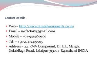 Contact Details
 Web – http://www.rameshwaramarts.co.in/
 Email – racfactory@gmail.com
 Mobile – +91-9414160460
 Tel. – +91-294-2419905
 Address – 22, RMV Compound, Dr. B.L. Margh,
GulabBagh Road, Udaipur-313001 (Rajasthan) INDIA
 