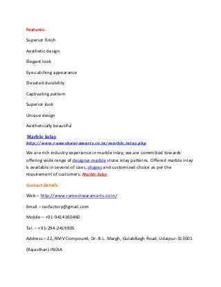 Features:
Superior finish
Aesthetic design
Elegant look
Eye-catching appearance
Elevated durability
Captivating pattern
Superior look
Unique design
Aesthetically beautiful
Marble Inlay
http://www.rameshwaramarts.co.in/marble_inlay.php
We are rich industry experience in marble inlay; we are committed towards
offering wide range of designer marble stone inlay patterns. Offered marble inlay
is available in several of sizes, shapes and customized choice as per the
requirement of customers. Marble Inlay
Contact Details
Web – http://www.rameshwaramarts.co.in/
Email – racfactory@gmail.com
Mobile – +91-9414160460
Tel. – +91-294-2419905
Address – 22, RMV Compound, Dr. B.L. Margh, GulabBagh Road, Udaipur-313001
(Rajasthan) INDIA
 