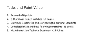 Tasks and Point Value
1. Research -10 points
2. 3 Thumbnail Design Sketches -10 points
3. Drawings- 1 isometric and 1 orthographic drawing -30 points
4. Completed maze and base following constraints -35 points
5. Maze Instruction Technical Document –15 Points
 