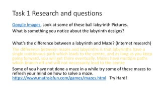 Task 1 Research and questions
Google Images Look at some of these ball labyrinth Pictures.
What is something you notice about the labyrinth designs?
What's the difference between a labyrinth and Maze? (Internet research)
The difference between mazes and labyrinths is that labyrinths have a
single continuous path which leads to the centre, and as long as you keep
going forward, you will get there eventually. Mazes have multiple paths
which branch off and will not necessarily lead to the centre
Some of you have not done a maze in a while try some of these mazes to
refresh your mind on how to solve a maze.
https://www.mathsisfun.com/games/mazes.html Try Hard!
 