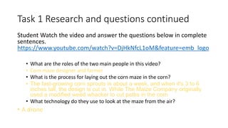 Task 1 Research and questions continued
Student Watch the video and answer the questions below in complete
sentences.
https://www.youtube.com/watch?v=DjHkNfcL1oM&feature=emb_logo
• What are the roles of the two main people in this video?
• Corn maze designer and farmer
• What is the process for laying out the corn maze in the corn?
• The fast-growing corn sprouts in about a week, and when it's 3 to 6
inches tall, the design is cut in. While The Maize Company originally
used a modified weed whacker to cut paths in the corn
• What technology do they use to look at the maze from the air?
• A drone
 