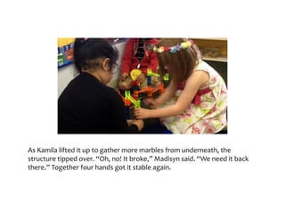 As	Kamila	lifted	it	up	to	gather	more	marbles	from	underneath,	the	structure	tipped	over.	“Oh,	
no!	It	broke,”	Madisyn	said.	“We	need	it	back	there.”	Together	four	hands	got	it	stable	again.
 