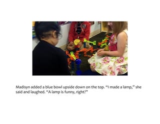 Madisyn	added	a	blue	bowl	upside	down	on	the	top.	“I	made	a	lamp,”	she	said	
and	laughed.	“A	lamp	is	funny,	right?”
 