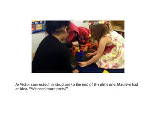 As	Victor	connected	his	structure	to	the	end	of	the	girl’s	one,	
Madisyn	had	an	idea.	“We	need	more	parts!”
 