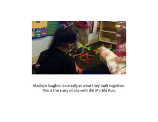 Madisyn	laughed	excitedly	at	what	they	built	together.		
And	that	is	the	story	of	“Joy	with	the	Marble	Run.”	
 