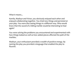 What	it	means...
Kamila,	Madisyn	and	Victor,	you	obviously	enjoyed	each	other	and	enjoyed	
collaborating	together.	You	tried	new	things	and	persisted	at	your	play.	You	were	
also	seeing	things	in	a	different	way.	Who	would	know	that	the	sound	of	a	falling	
marble	would	be	interesting	to	hear	again?	
You	were	solving	the	problems	you	encountered	and	experimented	with	how	
things	looked	as	well	as	how	added	pieces	affected	the	path	of	the	marbles.	
Madisyn,	your	enthusiasm	provided	a	wealth	of	positive	energy.	By	naming	the	play	
you	provided	a	language	that	enabled	the	play	to	flourish.
 