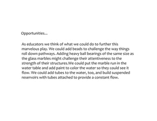 Opportunities...
As	educators	we	try	to	think	of	what	we	could	do	to	further	this	marvelous	play.	
We	could	add	beads	to	challenge	the	way	things	roll	down	pathways.	Adding	
heavy	ball	bearings	of	the	same	size	as	the	glass	marbles	might	challenge	their	
attentiveness	to	the	strength	of	their	structures.We	could	put	the	marble	run	in	
the	water	table	and	add	paint	to	color	the	water	so	they	could	see	it	flow.	We	
could	add	tubes	to	the	water,	too,	and	build	suspended	reservoirs	with	tubes	
attached	to	provide	a	constant	flow.	
 
