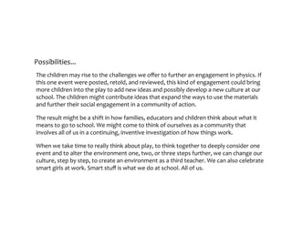 Possibilities...
The	children	may	rise	to	the	challenges	we	offer	to	further	an	engagement	in	physics.	If	
this	one	event	were	posted,	retold,	and	reviewed,	this	kind	of	engagement	could	bring	
more	children	into	the	play	to	add	new	ideas	and	possibly	develop	a	new	culture	at	our	
school.	The	children	might	contribute	ideas	that	expand	the	ways	to	use	the	materials	
and	further	their	social	engagement	in	a	community	of	action.		
The	result	might	be	a	shift	in	how	families,	educators	and	children	think	about	what	it	
means	to	go	to	school.	We	might	come	to	think	of	ourselves	as	a	community	that	
involves	all	of	us	in	a	continuing,	inventive	investigation	of	how	things	work.		
When	we	take	time	to	really	think	about	play,	to	think	together	to	deeply	consider	one	
event	and	to	alter	the	environment	one,	two,	or	three	steps	further,	we	can	change	our	
culture,	step	by	step,	to	create	an	environment	as	a	third	teacher.	We	can	also	celebrate	
smart	girls	at	work.	Smart	stuff	is	what	we	do	at	school.	All	of	us.
 