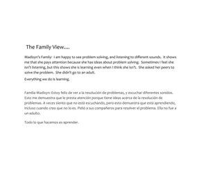 The	Family	View....
Madisyn’s	Family:		I	am	happy	to	see	problem	solving,	and	listening	to	different	sounds.		It	shows	
me	that	she	pays	attention	because	she	has	ideas	about	problem	solving.		Sometimes	I	feel	she	
isn’t	listening,	but	this	shows	she	is	learning	even	when	I	think	she	isn’t.		She	asked	her	peers	to	
solve	the	problem.		She	didn’t	go	to	an	adult.			
Everything	we	do	is	learning.	
Familia	Madisyn:	Estoy	feliz	de	ver	a	la	resolución	de	problemas,	y	escuchar	diferentes	sonidos.	
Esto	me	demuestra	que	le	presta	atención	porque	tiene	ideas	acerca	de	la	resolución	de	
problemas.	A	veces	siento	que	no	está	escuchando,	pero	esto	demuestra	que	está	aprendiendo,	
incluso	cuando	creo	que	no	lo	es.	Pidió	a	sus	compañeros	para	resolver	el	problema.	Ella	no	fue	a	
un	adulto.	
 
Todo	lo	que	hacemos	es	aprender. 
 